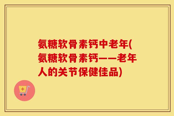 氨糖软骨素钙中老年(氨糖软骨素钙——老年人的关节保健佳品)
