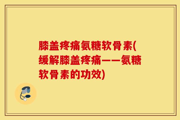 膝盖氨糖软骨素(缓解膝盖——氨糖软骨素的功效)