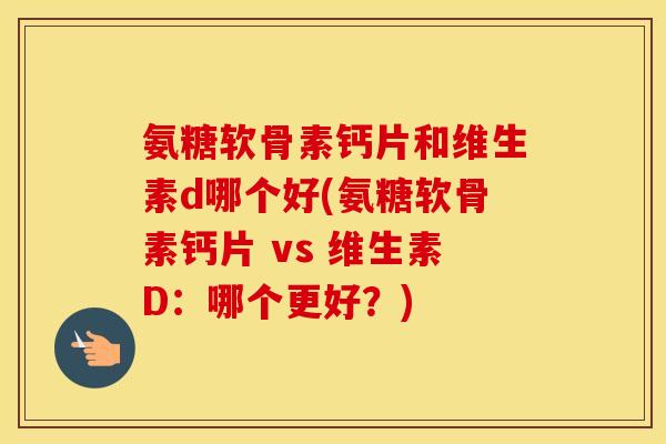 氨糖软骨素钙片和维生素d哪个好(氨糖软骨素钙片 vs 维生素D：哪个更好？)