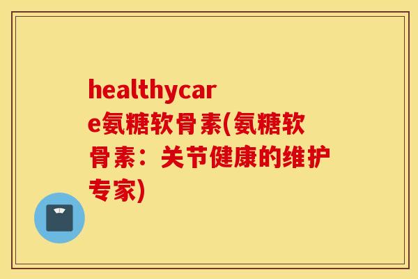 healthycare氨糖软骨素(氨糖软骨素:关节健康的维护专家) healthycare氨糖软骨素(氨糖软骨素:关节健康的维护专家)