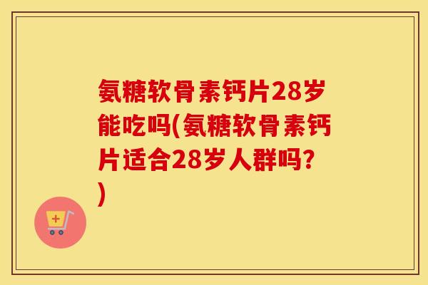 氨糖软骨素钙片28岁能吃吗(氨糖软骨素钙片适合28岁人群吗?) 氨糖软骨素钙片28岁能吃吗(氨糖软骨素钙片适合28岁人群吗?)