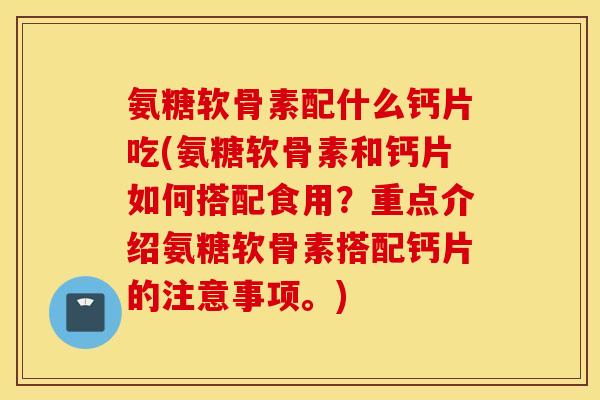 氨糖软骨素配什么钙片吃(氨糖软骨素和钙片如何搭配食用？重点介绍氨糖软骨素搭配钙片的注意事项。)