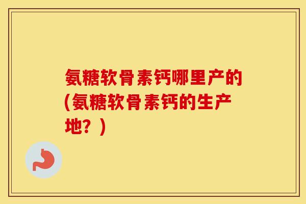 氨糖软骨素钙哪里产的(氨糖软骨素钙的生产地？)