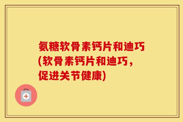 氨糖软骨素钙片和迪巧(软骨素钙片和迪巧,促进关节健康) 氨糖软骨素钙片和迪巧(软骨素钙片和迪巧,促进关节健康)