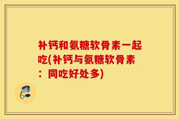 补钙和氨糖软骨素一起吃(补钙与氨糖软骨素:同吃好处多) 补钙和氨糖软骨素一起吃(补钙与氨糖软骨素:同吃好处多)