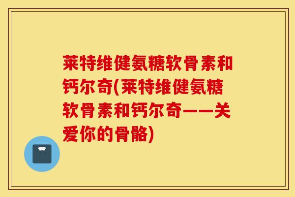 莱特维健氨糖软骨素和钙尔奇(莱特维健氨糖软骨素和钙尔奇——关爱你的骨骼) 莱特维健氨糖软骨素和钙尔奇(莱特维健氨糖软骨素和钙尔奇——关爱你的骨骼)