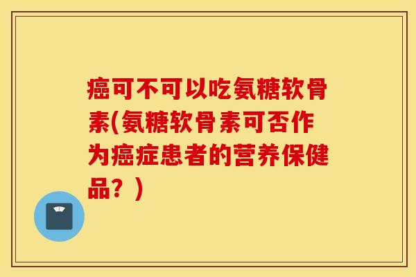 可不可以吃氨糖软骨素(氨糖软骨素可否作为症患者的营养保健品?) 可不可以吃氨糖软骨素(氨糖软骨素可否作为症患者的营养保健品?)