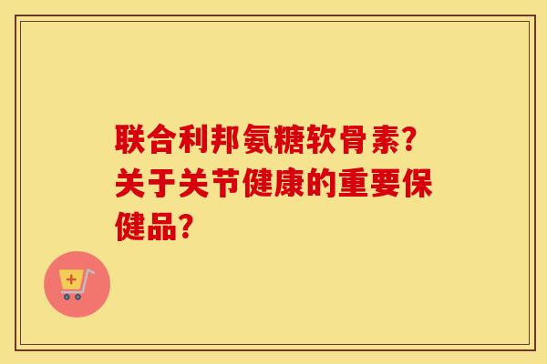 联合利邦氨糖软骨素?关于关节健康的重要保健品? 联合利邦氨糖软骨素?关于关节健康的重要保健品?