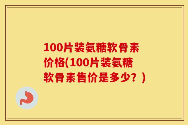 100片装氨糖软骨素价格(100片装氨糖软骨素售价是多少?) 100片装氨糖软骨素价格(100片装氨糖软骨素售价是多少?)