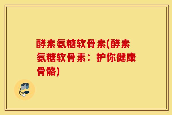 酵素氨糖软骨素(酵素氨糖软骨素：护你健康骨骼)