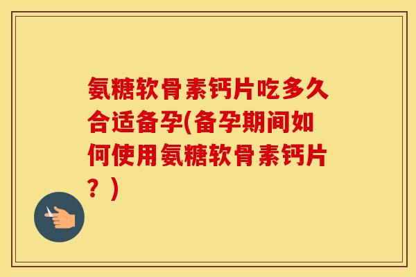 氨糖软骨素钙片吃多久合适备孕(备孕期间如何使用氨糖软骨素钙片?) 氨糖软骨素钙片吃多久合适备孕(备孕期间如何使用氨糖软骨素钙片?)