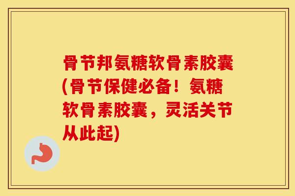 骨节邦氨糖软骨素胶囊(骨节保健必备！氨糖软骨素胶囊，灵活关节从此起)
