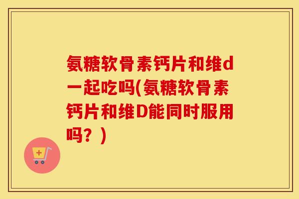 氨糖软骨素钙片和维d一起吃吗(氨糖软骨素钙片和维D能同时服用吗？)
