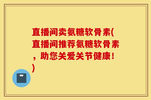 直播间卖氨糖软骨素(直播间推荐氨糖软骨素,助您关爱关节健康!) 直播间卖氨糖软骨素(直播间推荐氨糖软骨素,助您关爱关节健康!)