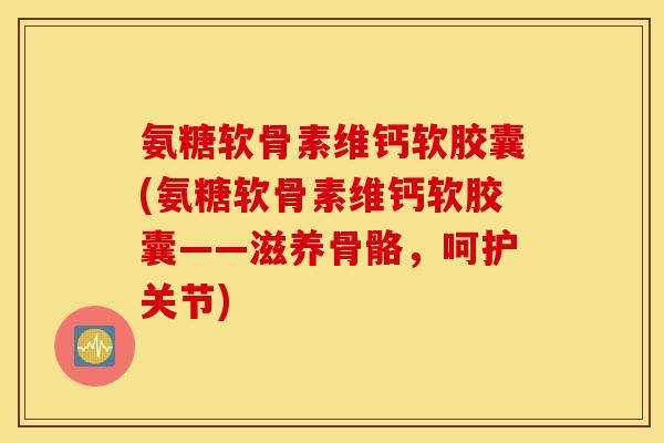 氨糖软骨素维钙软胶囊(氨糖软骨素维钙软胶囊——滋养骨骼,呵护关节) 氨糖软骨素维钙软胶囊(氨糖软骨素维钙软胶囊——滋养骨骼,呵护关节)
