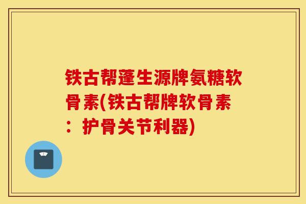铁古帮蓬生源牌氨糖软骨素(铁古帮牌软骨素:护骨关节利器) 铁古帮蓬生源牌氨糖软骨素(铁古帮牌软骨素:护骨关节利器)