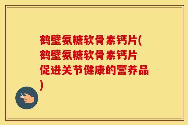 鹤壁氨糖软骨素钙片(鹤壁氨糖软骨素钙片 促进关节健康的营养品)