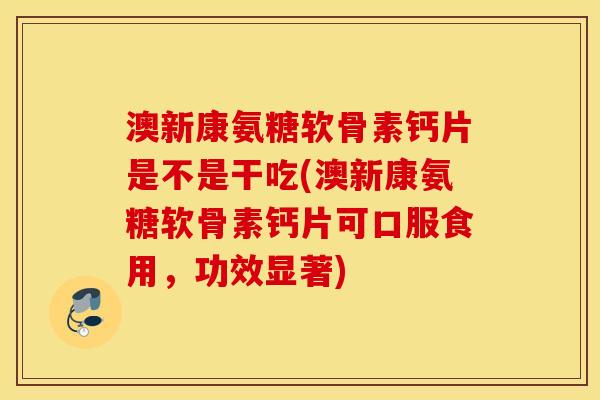 澳新康氨糖软骨素钙片是不是干吃(澳新康氨糖软骨素钙片可口服食用，功效显著)