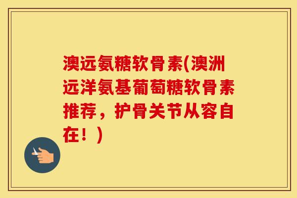 澳远氨糖软骨素(澳洲远洋氨基葡萄糖软骨素推荐,护骨关节从容自在!) 澳远氨糖软骨素(澳洲远洋氨基葡萄糖软骨素推荐,护骨关节从容自在!)