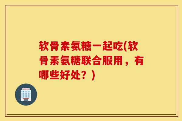软骨素氨糖一起吃(软骨素氨糖联合服用,有哪些好处?) 软骨素氨糖一起吃(软骨素氨糖联合服用,有哪些好处?)