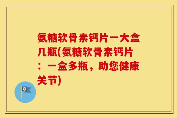 氨糖软骨素钙片一大盒几瓶(氨糖软骨素钙片:一盒多瓶,助您健康关节) 氨糖软骨素钙片一大盒几瓶(氨糖软骨素钙片:一盒多瓶,助您健康关节)