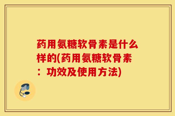 药用氨糖软骨素是什么样的(药用氨糖软骨素：功效及使用方法)