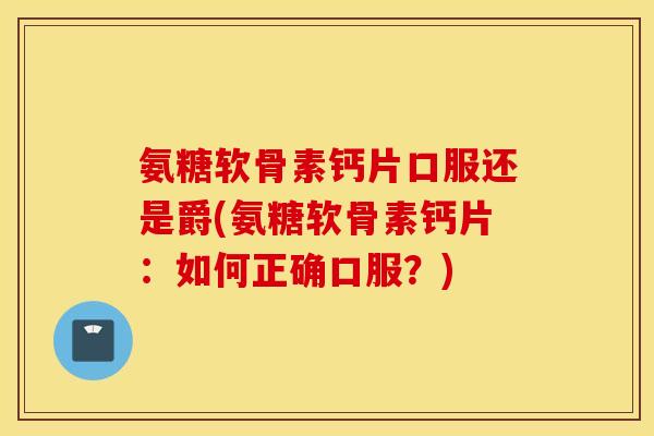 氨糖软骨素钙片口服还是爵(氨糖软骨素钙片:如何正确口服?) 氨糖软骨素钙片口服还是爵(氨糖软骨素钙片:如何正确口服?)