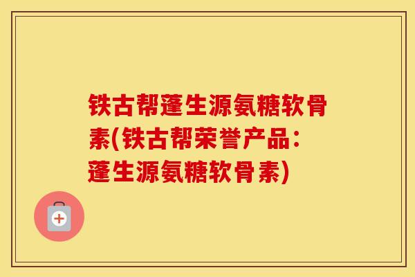 铁古帮蓬生源氨糖软骨素(铁古帮荣誉产品：蓬生源氨糖软骨素)