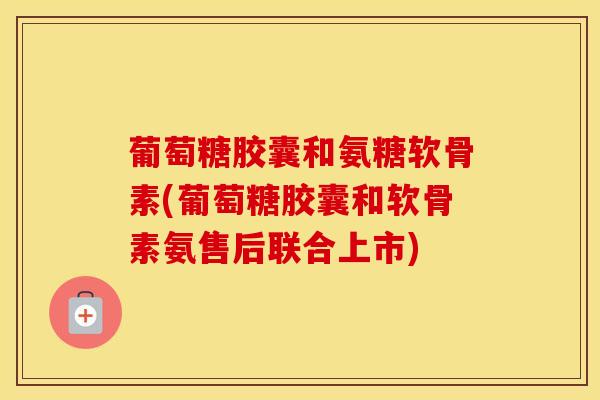 葡萄糖胶囊和氨糖软骨素(葡萄糖胶囊和软骨素氨售后联合上市) 葡萄糖胶囊和氨糖软骨素(葡萄糖胶囊和软骨素氨售后联合上市)