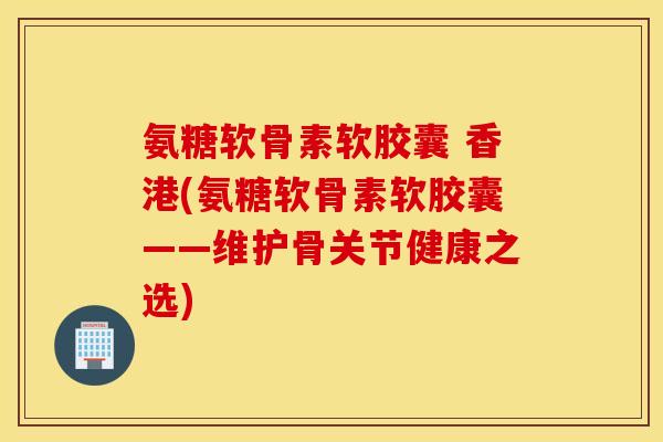 氨糖软骨素软胶囊 香港(氨糖软骨素软胶囊——维护骨关节健康之选) 氨糖软骨素软胶囊 香港(氨糖软骨素软胶囊——维护骨关节健康之选)