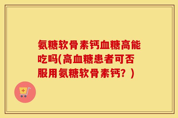 氨糖软骨素钙高能吃吗(高患者可否服用氨糖软骨素钙?) 氨糖软骨素钙高能吃吗(高患者可否服用氨糖软骨素钙?)