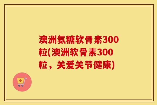 澳洲氨糖软骨素300粒(澳洲软骨素300粒,关爱关节健康) 澳洲氨糖软骨素300粒(澳洲软骨素300粒,关爱关节健康)