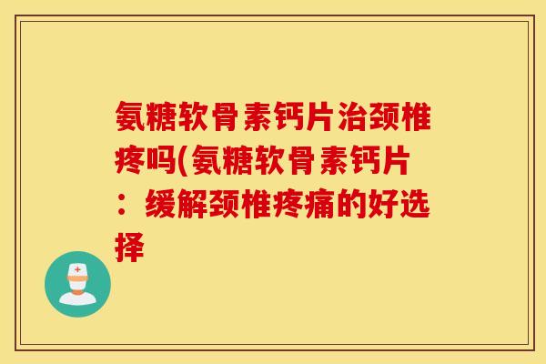 氨糖软骨素钙片颈椎疼吗(氨糖软骨素钙片:缓解颈椎的好选择 氨糖软骨素钙片颈椎疼吗(氨糖软骨素钙片:缓解颈椎的好选择