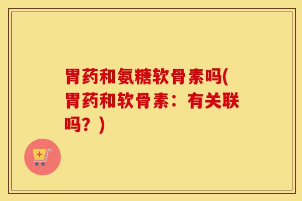 胃药和氨糖软骨素吗(胃药和软骨素：有关联吗？)
