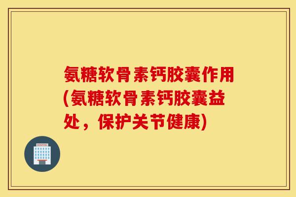 氨糖软骨素钙胶囊作用(氨糖软骨素钙胶囊益处,保护关节健康) 氨糖软骨素钙胶囊作用(氨糖软骨素钙胶囊益处,保护关节健康)
