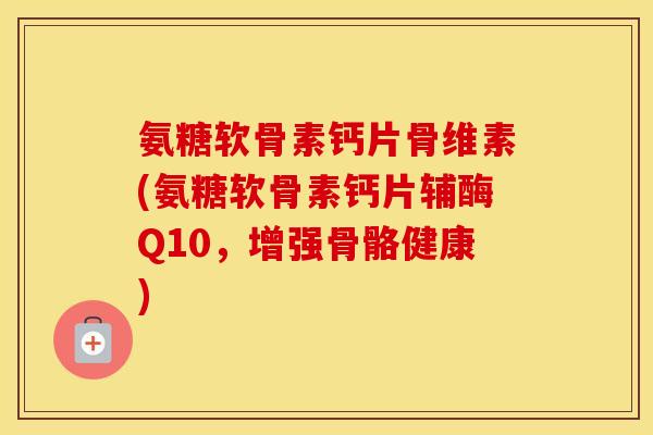 氨糖软骨素钙片骨维素(氨糖软骨素钙片辅酶Q10，增强骨骼健康)