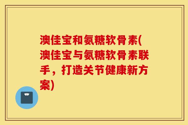 澳佳宝和氨糖软骨素(澳佳宝与氨糖软骨素联手,打造关节健康新方案) 澳佳宝和氨糖软骨素(澳佳宝与氨糖软骨素联手,打造关节健康新方案)