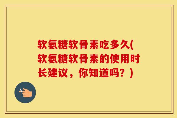 软氨糖软骨素吃多久(软氨糖软骨素的使用时长建议，你知道吗？)