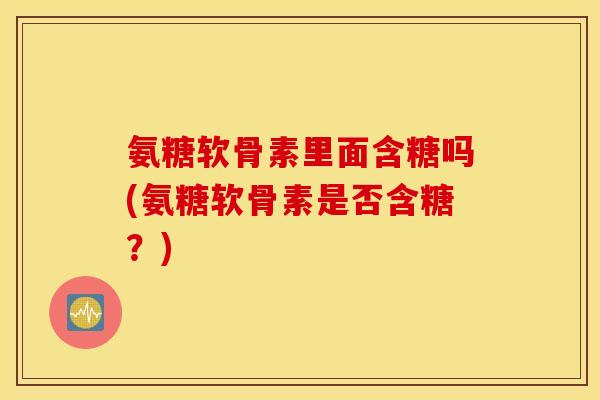 氨糖软骨素里面含糖吗(氨糖软骨素是否含糖?) 氨糖软骨素里面含糖吗(氨糖软骨素是否含糖?)