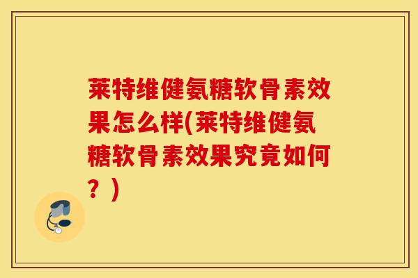 莱特维健氨糖软骨素效果怎么样(莱特维健氨糖软骨素效果究竟如何？)