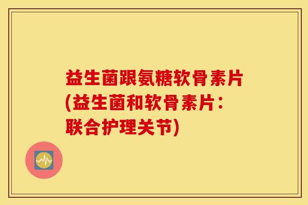 益生菌跟氨糖软骨素片(益生菌和软骨素片：联合护理关节)