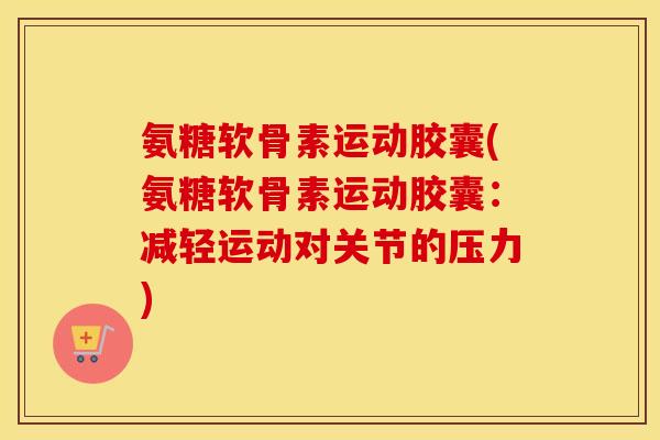 氨糖软骨素运动胶囊(氨糖软骨素运动胶囊:减轻运动对关节的压力) 氨糖软骨素运动胶囊(氨糖软骨素运动胶囊:减轻运动对关节的压力)