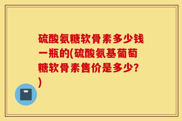 硫酸氨糖软骨素多少钱一瓶的(硫酸氨基葡萄糖软骨素售价是多少?) 硫酸氨糖软骨素多少钱一瓶的(硫酸氨基葡萄糖软骨素售价是多少?)