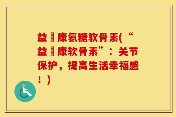 益傦康氨糖软骨素(“益傦康软骨素”:关节保护,提高生活幸福感!) 益傦康氨糖软骨素(“益傦康软骨素”:关节保护,提高生活幸福感!)