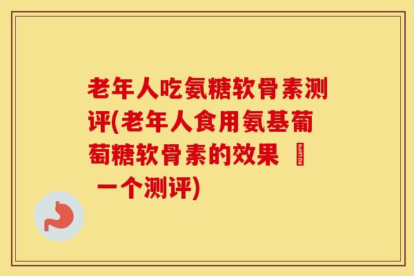 老年人吃氨糖软骨素测评(老年人食用氨基葡萄糖软骨素的效果 – 一个测评) 老年人吃氨糖软骨素测评(老年人食用氨基葡萄糖软骨素的效果 – 一个测评)