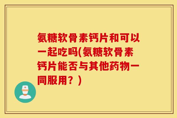 氨糖软骨素钙片和可以一起吃吗(氨糖软骨素钙片能否与其他一同服用?) 氨糖软骨素钙片和可以一起吃吗(氨糖软骨素钙片能否与其他一同服用?)