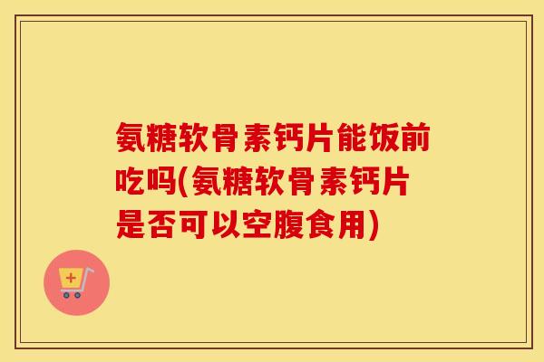 氨糖软骨素钙片能饭前吃吗(氨糖软骨素钙片是否可以空腹食用) 氨糖软骨素钙片能饭前吃吗(氨糖软骨素钙片是否可以空腹食用)