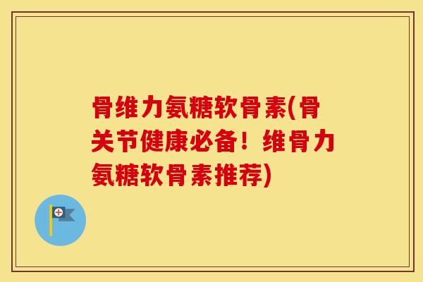 骨维力氨糖软骨素(骨关节健康必备!维骨力氨糖软骨素推荐) 骨维力氨糖软骨素(骨关节健康必备!维骨力氨糖软骨素推荐)