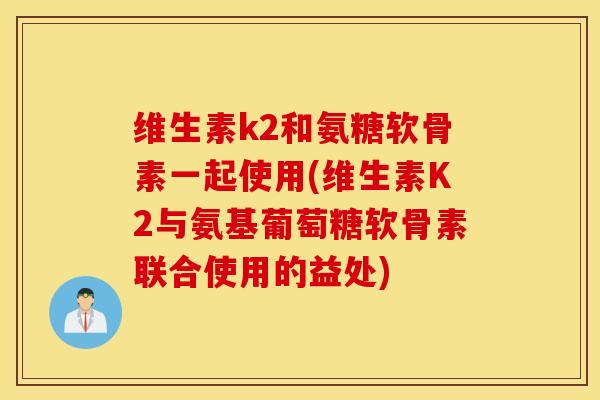 维生素k2和氨糖软骨素一起使用(维生素K2与氨基葡萄糖软骨素联合使用的益处) 维生素k2和氨糖软骨素一起使用(维生素K2与氨基葡萄糖软骨素联合使用的益处)