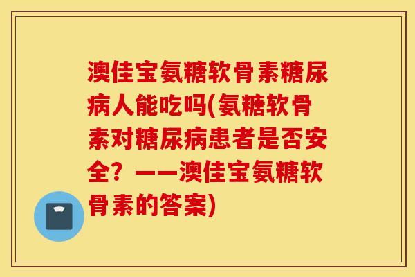 澳佳宝氨糖软骨素人能吃吗(氨糖软骨素对患者是否安全？——澳佳宝氨糖软骨素的答案)